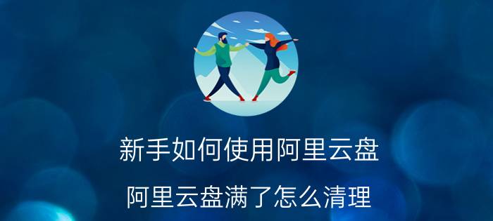 新手如何使用阿里云盘 阿里云盘满了怎么清理？